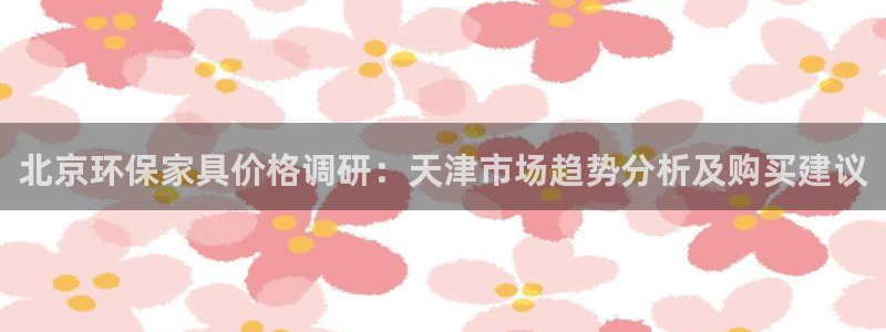 沐鸣2平台分红：北京环保家具价格调研：天津市场趋势分析及购买